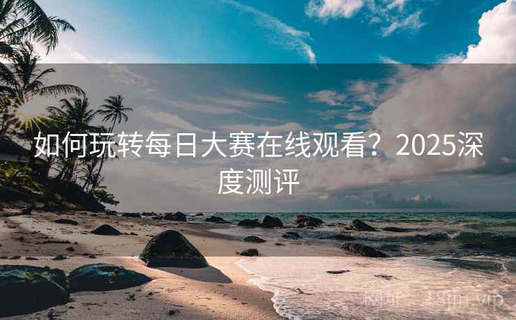 如何玩转每日大赛在线观看?2025深度测评 如何玩转每日大赛在线观看?2025深度测评