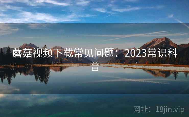 蘑菇视频下载常见问题：2023常识科普