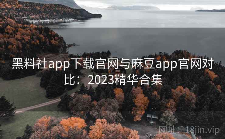 黑料社app下载官网与麻豆app官网对比：2023精华合集