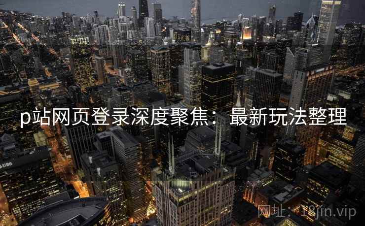 p站网页登录深度聚焦:最新玩法整理 p站网页登录深度聚焦:最新玩法整理