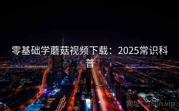 零基础学蘑菇视频下载：2025常识科普