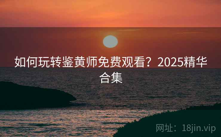 如何玩转鉴黄师免费观看?2025精华合集 如何玩转鉴黄师免费观看?2025精华合集