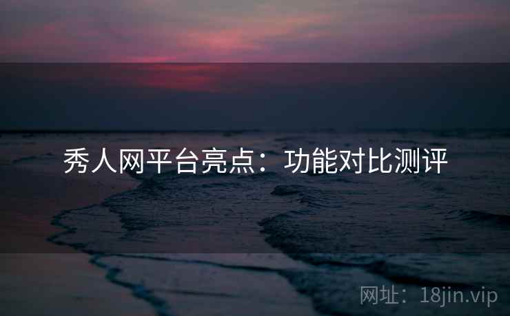 秀人网平台亮点:功能对比测评 秀人网平台亮点:功能对比测评