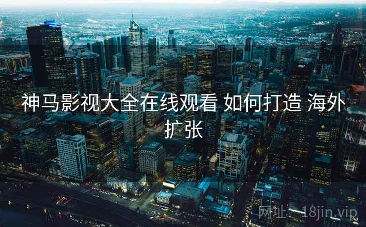 神马影视大全在线观看 如何打造 海外扩张 神马影视大全在线观看 如何打造 海外扩张