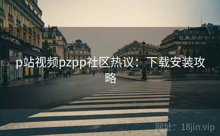 p站视频pzpp社区热议:下载安装攻略 p站视频pzpp社区热议:下载安装攻略