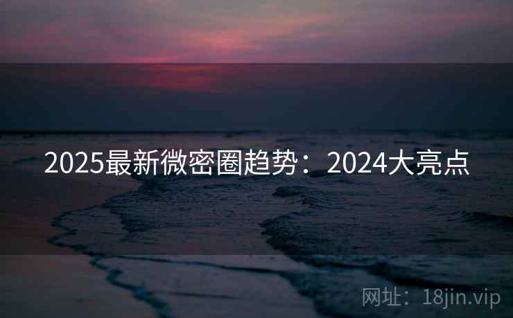2025最新微密圈趋势：2024大亮点