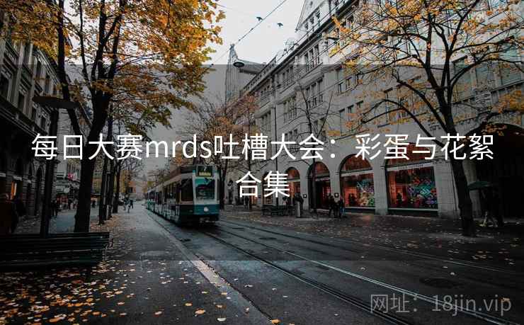 每日大赛mrds吐槽大会：彩蛋与花絮合集