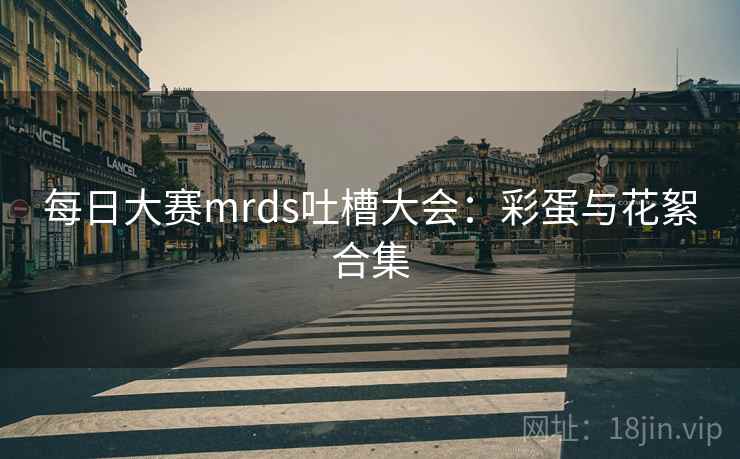 每日大赛mrds吐槽大会：彩蛋与花絮合集